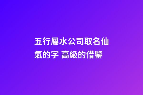 五行屬水公司取名仙氣的字 高級的借鑒-第1張-公司起名-玄機派